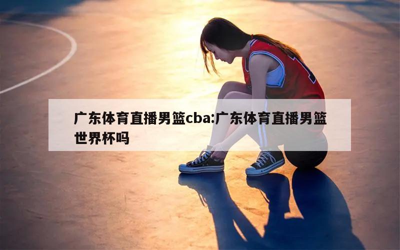 廣東體育直播男籃cba:廣東體育直播男籃世界杯嗎