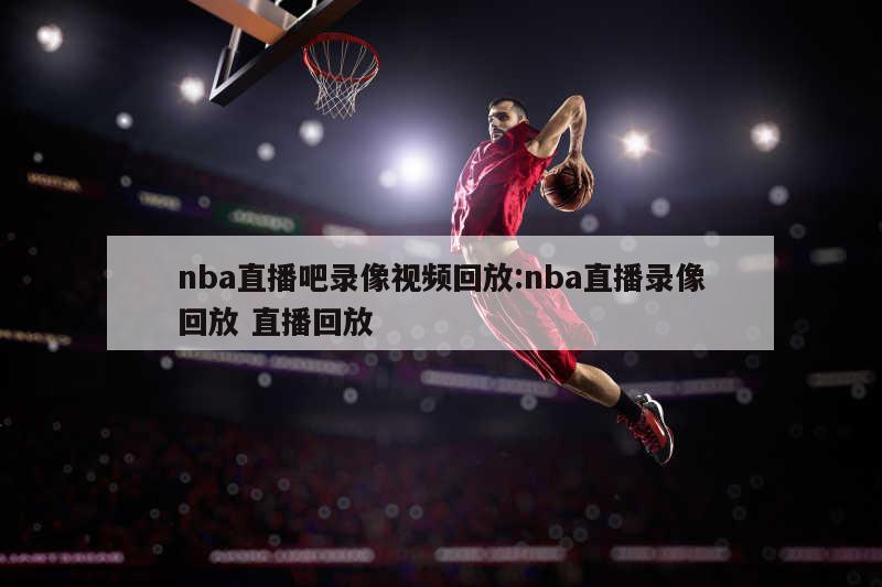 nba直播吧錄像視頻回放:nba直播錄像回放 直播回放