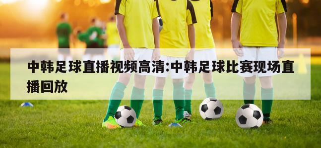 中韓足球直播視頻高清:中韓足球比賽現(xiàn)場(chǎng)直播回放