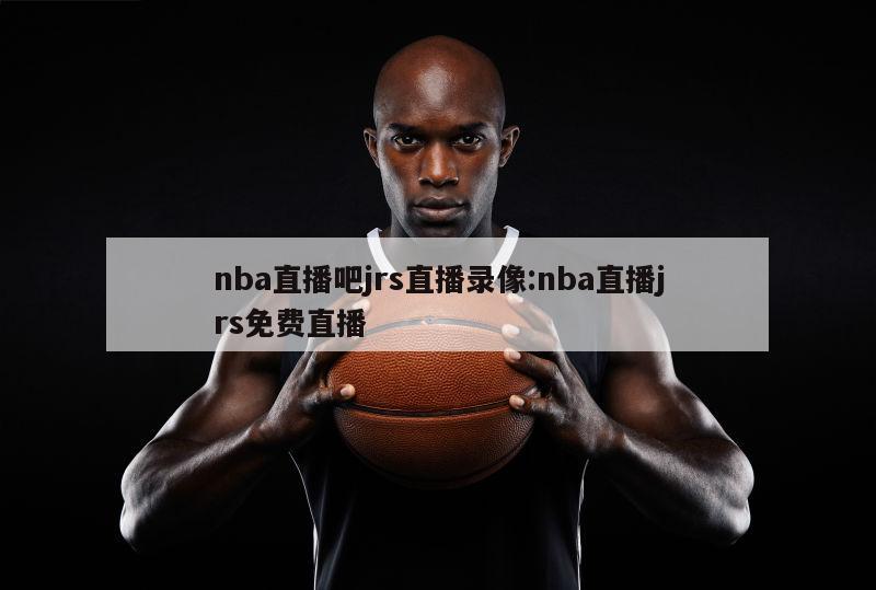 nba直播吧jrs直播錄像:nba直播jrs免費直播