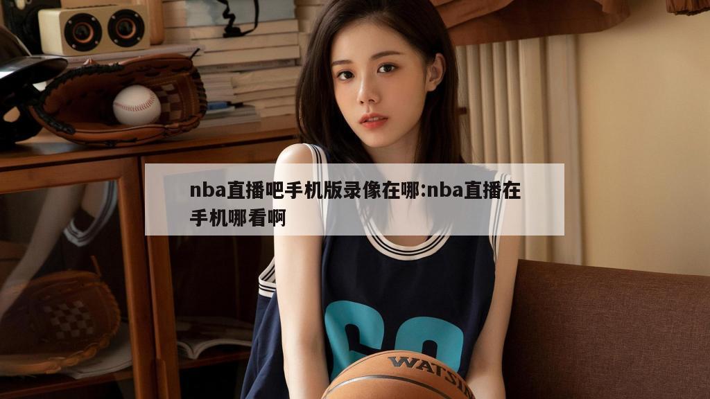 nba直播吧手機(jī)版錄像在哪:nba直播在手機(jī)哪看啊