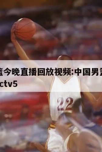 中國男籃今晚直播回放視頻:中國男籃籃球今晚直播cctv5