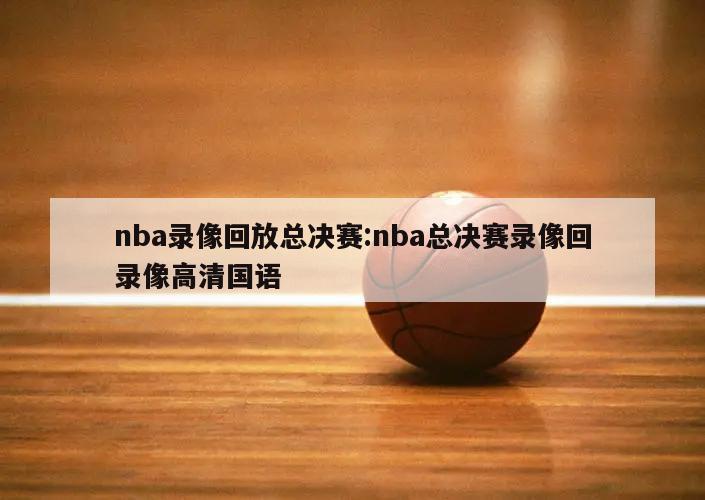 nba錄像回放總決賽:nba總決賽錄像回錄像高清國語