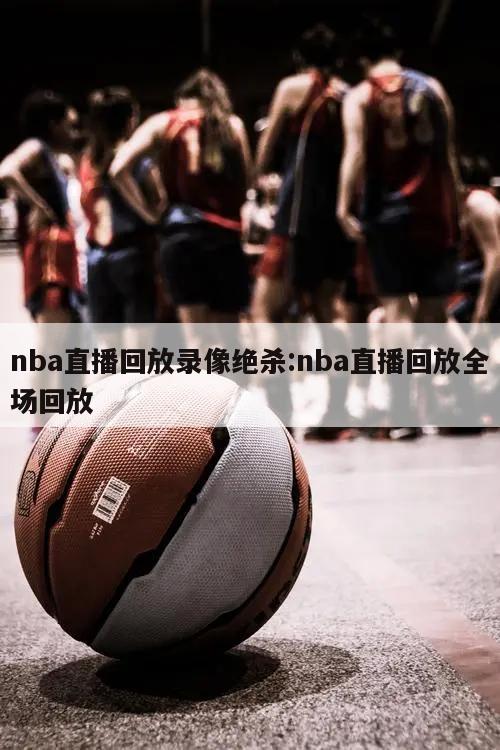 nba直播回放錄像絕殺:nba直播回放全場(chǎng)回放