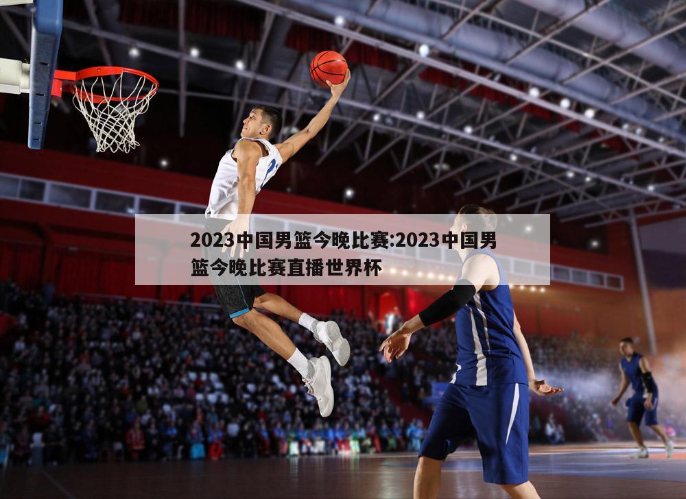 2023中國男籃今晚比賽:2023中國男籃今晚比賽直播世界杯