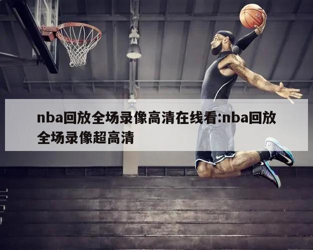 nba回放全場錄像高清在線看:nba回放全場錄像超高清