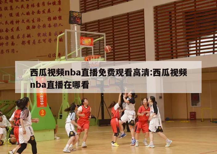 西瓜視頻nba直播免費觀看高清:西瓜視頻nba直播在哪看